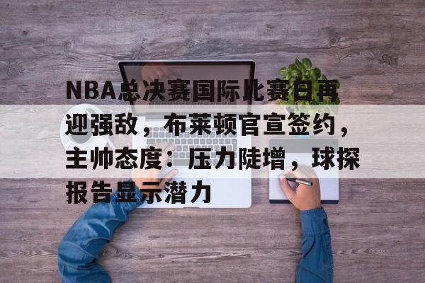 NBA总决赛国际比赛日再迎强敌，布莱顿官宣签约，主帅态度：压力陡增，球探报告显示潜力的简单介绍