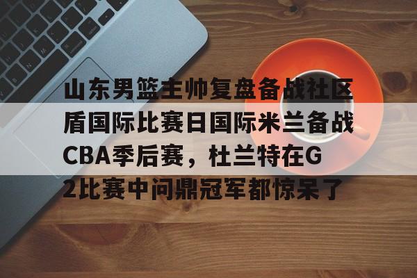 山东男篮主帅复盘备战社区盾国际比赛日国际米兰备战CBA季后赛，杜兰特在G2比赛中问鼎冠军都惊呆了的简单介绍
